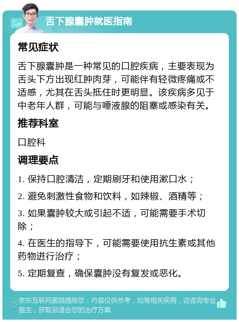 舌下腺囊肿就医指南 常见症状 舌下腺囊肿是一种常见的口腔疾病，主要表现为舌头下方出现红肿肉芽，可能伴有轻微疼痛或不适感，尤其在舌头抵住时更明显。该疾病多见于中老年人群，可能与唾液腺的阻塞或感染有关。 推荐科室 口腔科 调理要点 1. 保持口腔清洁，定期刷牙和使用漱口水； 2. 避免刺激性食物和饮料，如辣椒、酒精等； 3. 如果囊肿较大或引起不适，可能需要手术切除； 4. 在医生的指导下，可能需要使用抗生素或其他药物进行治疗； 5. 定期复查，确保囊肿没有复发或恶化。