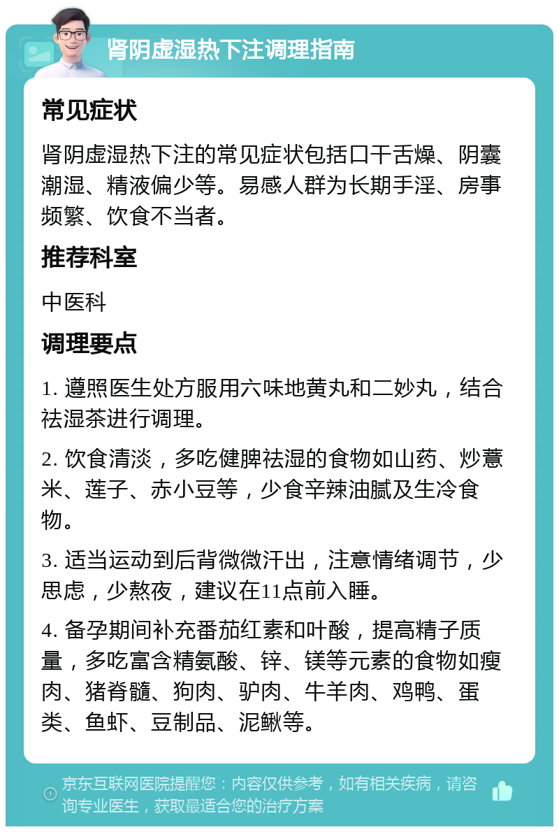 肾阴虚湿热下注调理指南 常见症状 肾阴虚湿热下注的常见症状包括口干舌燥、阴囊潮湿、精液偏少等。易感人群为长期手淫、房事频繁、饮食不当者。 推荐科室 中医科 调理要点 1. 遵照医生处方服用六味地黄丸和二妙丸，结合祛湿茶进行调理。 2. 饮食清淡，多吃健脾祛湿的食物如山药、炒薏米、莲子、赤小豆等，少食辛辣油腻及生冷食物。 3. 适当运动到后背微微汗出，注意情绪调节，少思虑，少熬夜，建议在11点前入睡。 4. 备孕期间补充番茄红素和叶酸，提高精子质量，多吃富含精氨酸、锌、镁等元素的食物如瘦肉、猪脊髓、狗肉、驴肉、牛羊肉、鸡鸭、蛋类、鱼虾、豆制品、泥鳅等。