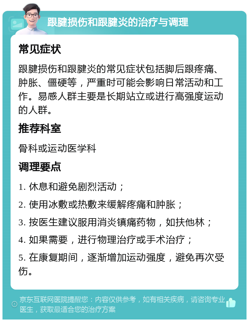 跟腱损伤和跟腱炎的治疗与调理 常见症状 跟腱损伤和跟腱炎的常见症状包括脚后跟疼痛、肿胀、僵硬等，严重时可能会影响日常活动和工作。易感人群主要是长期站立或进行高强度运动的人群。 推荐科室 骨科或运动医学科 调理要点 1. 休息和避免剧烈活动； 2. 使用冰敷或热敷来缓解疼痛和肿胀； 3. 按医生建议服用消炎镇痛药物，如扶他林； 4. 如果需要，进行物理治疗或手术治疗； 5. 在康复期间，逐渐增加运动强度，避免再次受伤。