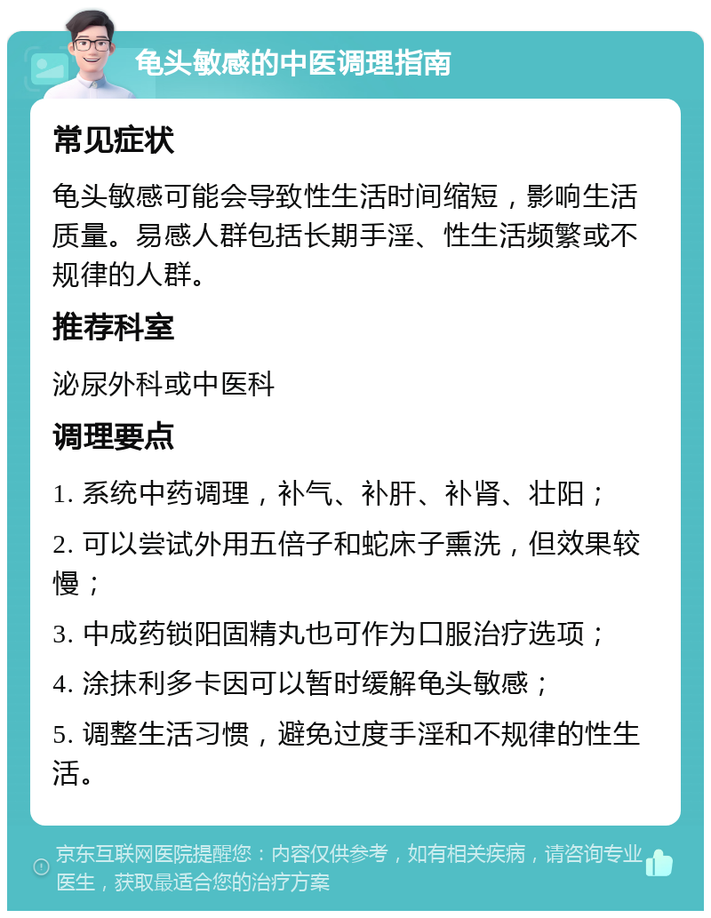 龟头敏感的中医调理指南 常见症状 龟头敏感可能会导致性生活时间缩短，影响生活质量。易感人群包括长期手淫、性生活频繁或不规律的人群。 推荐科室 泌尿外科或中医科 调理要点 1. 系统中药调理，补气、补肝、补肾、壮阳； 2. 可以尝试外用五倍子和蛇床子熏洗，但效果较慢； 3. 中成药锁阳固精丸也可作为口服治疗选项； 4. 涂抹利多卡因可以暂时缓解龟头敏感； 5. 调整生活习惯，避免过度手淫和不规律的性生活。