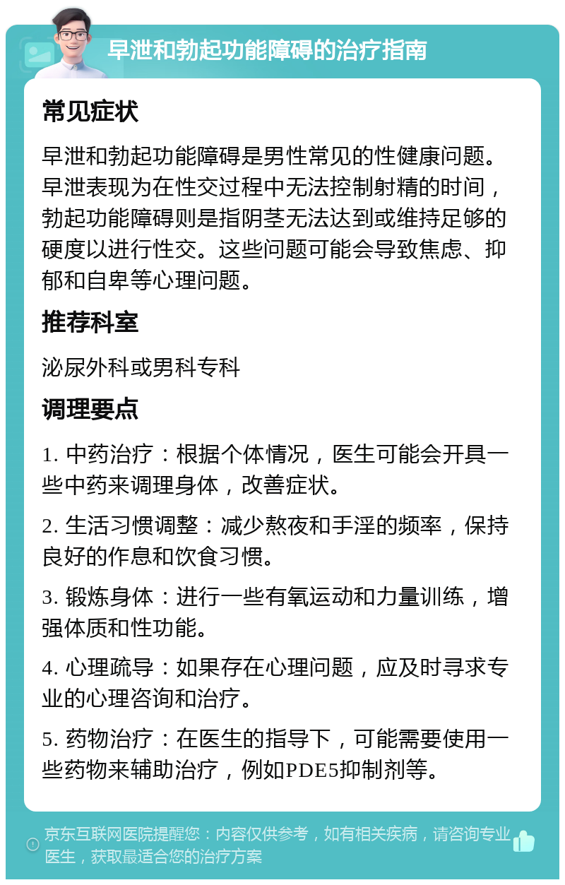 早泄和勃起功能障碍的治疗指南 常见症状 早泄和勃起功能障碍是男性常见的性健康问题。早泄表现为在性交过程中无法控制射精的时间，勃起功能障碍则是指阴茎无法达到或维持足够的硬度以进行性交。这些问题可能会导致焦虑、抑郁和自卑等心理问题。 推荐科室 泌尿外科或男科专科 调理要点 1. 中药治疗：根据个体情况，医生可能会开具一些中药来调理身体，改善症状。 2. 生活习惯调整：减少熬夜和手淫的频率，保持良好的作息和饮食习惯。 3. 锻炼身体：进行一些有氧运动和力量训练，增强体质和性功能。 4. 心理疏导：如果存在心理问题，应及时寻求专业的心理咨询和治疗。 5. 药物治疗：在医生的指导下，可能需要使用一些药物来辅助治疗，例如PDE5抑制剂等。