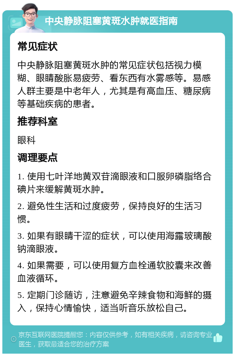 中央静脉阻塞黄斑水肿就医指南 常见症状 中央静脉阻塞黄斑水肿的常见症状包括视力模糊、眼睛酸胀易疲劳、看东西有水雾感等。易感人群主要是中老年人，尤其是有高血压、糖尿病等基础疾病的患者。 推荐科室 眼科 调理要点 1. 使用七叶洋地黄双苷滴眼液和口服卵磷脂络合碘片来缓解黄斑水肿。 2. 避免性生活和过度疲劳，保持良好的生活习惯。 3. 如果有眼睛干涩的症状，可以使用海露玻璃酸钠滴眼液。 4. 如果需要，可以使用复方血栓通软胶囊来改善血液循环。 5. 定期门诊随访，注意避免辛辣食物和海鲜的摄入，保持心情愉快，适当听音乐放松自己。