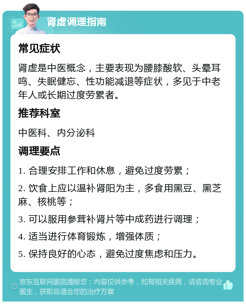 肾虚调理指南 常见症状 肾虚是中医概念，主要表现为腰膝酸软、头晕耳鸣、失眠健忘、性功能减退等症状，多见于中老年人或长期过度劳累者。 推荐科室 中医科、内分泌科 调理要点 1. 合理安排工作和休息，避免过度劳累； 2. 饮食上应以温补肾阳为主，多食用黑豆、黑芝麻、核桃等； 3. 可以服用参茸补肾片等中成药进行调理； 4. 适当进行体育锻炼，增强体质； 5. 保持良好的心态，避免过度焦虑和压力。