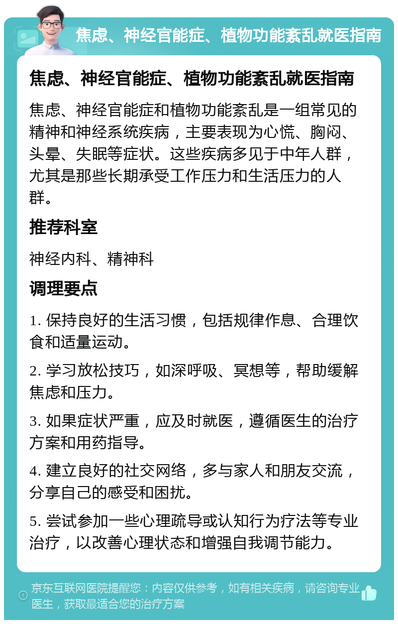 焦虑、神经官能症、植物功能紊乱就医指南 焦虑、神经官能症、植物功能紊乱就医指南 焦虑、神经官能症和植物功能紊乱是一组常见的精神和神经系统疾病，主要表现为心慌、胸闷、头晕、失眠等症状。这些疾病多见于中年人群，尤其是那些长期承受工作压力和生活压力的人群。 推荐科室 神经内科、精神科 调理要点 1. 保持良好的生活习惯，包括规律作息、合理饮食和适量运动。 2. 学习放松技巧，如深呼吸、冥想等，帮助缓解焦虑和压力。 3. 如果症状严重，应及时就医，遵循医生的治疗方案和用药指导。 4. 建立良好的社交网络，多与家人和朋友交流，分享自己的感受和困扰。 5. 尝试参加一些心理疏导或认知行为疗法等专业治疗，以改善心理状态和增强自我调节能力。