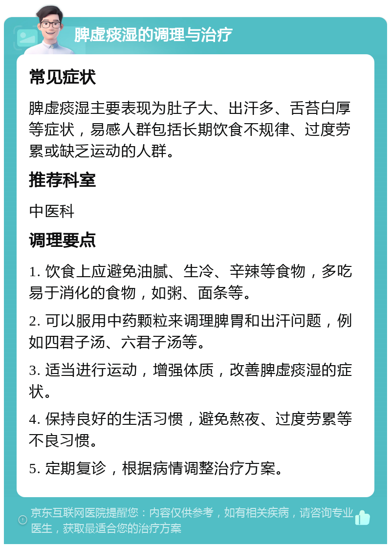 脾虚痰湿的调理与治疗 常见症状 脾虚痰湿主要表现为肚子大、出汗多、舌苔白厚等症状，易感人群包括长期饮食不规律、过度劳累或缺乏运动的人群。 推荐科室 中医科 调理要点 1. 饮食上应避免油腻、生冷、辛辣等食物，多吃易于消化的食物，如粥、面条等。 2. 可以服用中药颗粒来调理脾胃和出汗问题，例如四君子汤、六君子汤等。 3. 适当进行运动，增强体质，改善脾虚痰湿的症状。 4. 保持良好的生活习惯，避免熬夜、过度劳累等不良习惯。 5. 定期复诊，根据病情调整治疗方案。