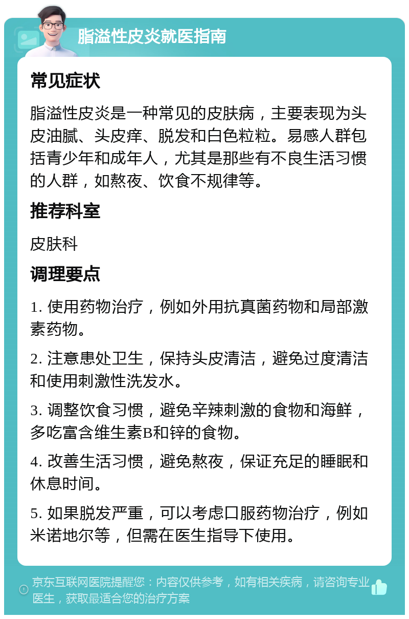 脂溢性皮炎就医指南 常见症状 脂溢性皮炎是一种常见的皮肤病，主要表现为头皮油腻、头皮痒、脱发和白色粒粒。易感人群包括青少年和成年人，尤其是那些有不良生活习惯的人群，如熬夜、饮食不规律等。 推荐科室 皮肤科 调理要点 1. 使用药物治疗，例如外用抗真菌药物和局部激素药物。 2. 注意患处卫生，保持头皮清洁，避免过度清洁和使用刺激性洗发水。 3. 调整饮食习惯，避免辛辣刺激的食物和海鲜，多吃富含维生素B和锌的食物。 4. 改善生活习惯，避免熬夜，保证充足的睡眠和休息时间。 5. 如果脱发严重，可以考虑口服药物治疗，例如米诺地尔等，但需在医生指导下使用。