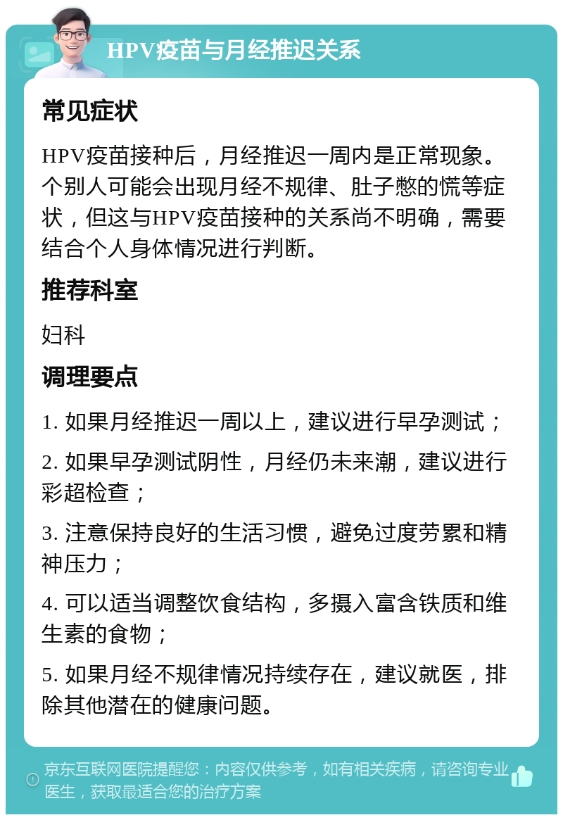 HPV疫苗与月经推迟关系 常见症状 HPV疫苗接种后，月经推迟一周内是正常现象。个别人可能会出现月经不规律、肚子憋的慌等症状，但这与HPV疫苗接种的关系尚不明确，需要结合个人身体情况进行判断。 推荐科室 妇科 调理要点 1. 如果月经推迟一周以上，建议进行早孕测试； 2. 如果早孕测试阴性，月经仍未来潮，建议进行彩超检查； 3. 注意保持良好的生活习惯，避免过度劳累和精神压力； 4. 可以适当调整饮食结构，多摄入富含铁质和维生素的食物； 5. 如果月经不规律情况持续存在，建议就医，排除其他潜在的健康问题。