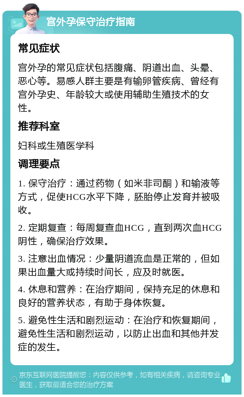 宫外孕保守治疗指南 常见症状 宫外孕的常见症状包括腹痛、阴道出血、头晕、恶心等。易感人群主要是有输卵管疾病、曾经有宫外孕史、年龄较大或使用辅助生殖技术的女性。 推荐科室 妇科或生殖医学科 调理要点 1. 保守治疗：通过药物（如米非司酮）和输液等方式，促使HCG水平下降，胚胎停止发育并被吸收。 2. 定期复查：每周复查血HCG，直到两次血HCG阴性，确保治疗效果。 3. 注意出血情况：少量阴道流血是正常的，但如果出血量大或持续时间长，应及时就医。 4. 休息和营养：在治疗期间，保持充足的休息和良好的营养状态，有助于身体恢复。 5. 避免性生活和剧烈运动：在治疗和恢复期间，避免性生活和剧烈运动，以防止出血和其他并发症的发生。