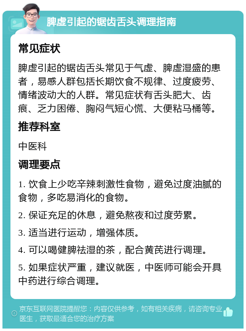 脾虚引起的锯齿舌头调理指南 常见症状 脾虚引起的锯齿舌头常见于气虚、脾虚湿盛的患者，易感人群包括长期饮食不规律、过度疲劳、情绪波动大的人群。常见症状有舌头肥大、齿痕、乏力困倦、胸闷气短心慌、大便粘马桶等。 推荐科室 中医科 调理要点 1. 饮食上少吃辛辣刺激性食物，避免过度油腻的食物，多吃易消化的食物。 2. 保证充足的休息，避免熬夜和过度劳累。 3. 适当进行运动，增强体质。 4. 可以喝健脾祛湿的茶，配合黄芪进行调理。 5. 如果症状严重，建议就医，中医师可能会开具中药进行综合调理。