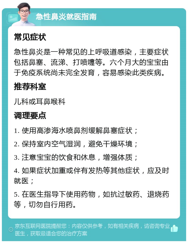 急性鼻炎就医指南 常见症状 急性鼻炎是一种常见的上呼吸道感染，主要症状包括鼻塞、流涕、打喷嚏等。六个月大的宝宝由于免疫系统尚未完全发育，容易感染此类疾病。 推荐科室 儿科或耳鼻喉科 调理要点 1. 使用高渗海水喷鼻剂缓解鼻塞症状； 2. 保持室内空气湿润，避免干燥环境； 3. 注意宝宝的饮食和休息，增强体质； 4. 如果症状加重或伴有发热等其他症状，应及时就医； 5. 在医生指导下使用药物，如抗过敏药、退烧药等，切勿自行用药。