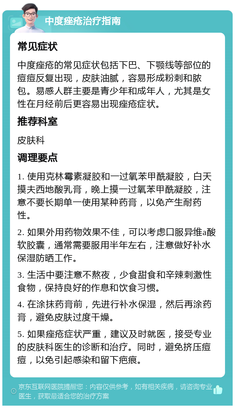 中度痤疮治疗指南 常见症状 中度痤疮的常见症状包括下巴、下颚线等部位的痘痘反复出现，皮肤油腻，容易形成粉刺和脓包。易感人群主要是青少年和成年人，尤其是女性在月经前后更容易出现痤疮症状。 推荐科室 皮肤科 调理要点 1. 使用克林霉素凝胶和一过氧苯甲酰凝胶，白天摸夫西地酸乳膏，晚上摸一过氧苯甲酰凝胶，注意不要长期单一使用某种药膏，以免产生耐药性。 2. 如果外用药物效果不佳，可以考虑口服异维a酸软胶囊，通常需要服用半年左右，注意做好补水保湿防晒工作。 3. 生活中要注意不熬夜，少食甜食和辛辣刺激性食物，保持良好的作息和饮食习惯。 4. 在涂抹药膏前，先进行补水保湿，然后再涂药膏，避免皮肤过度干燥。 5. 如果痤疮症状严重，建议及时就医，接受专业的皮肤科医生的诊断和治疗。同时，避免挤压痘痘，以免引起感染和留下疤痕。