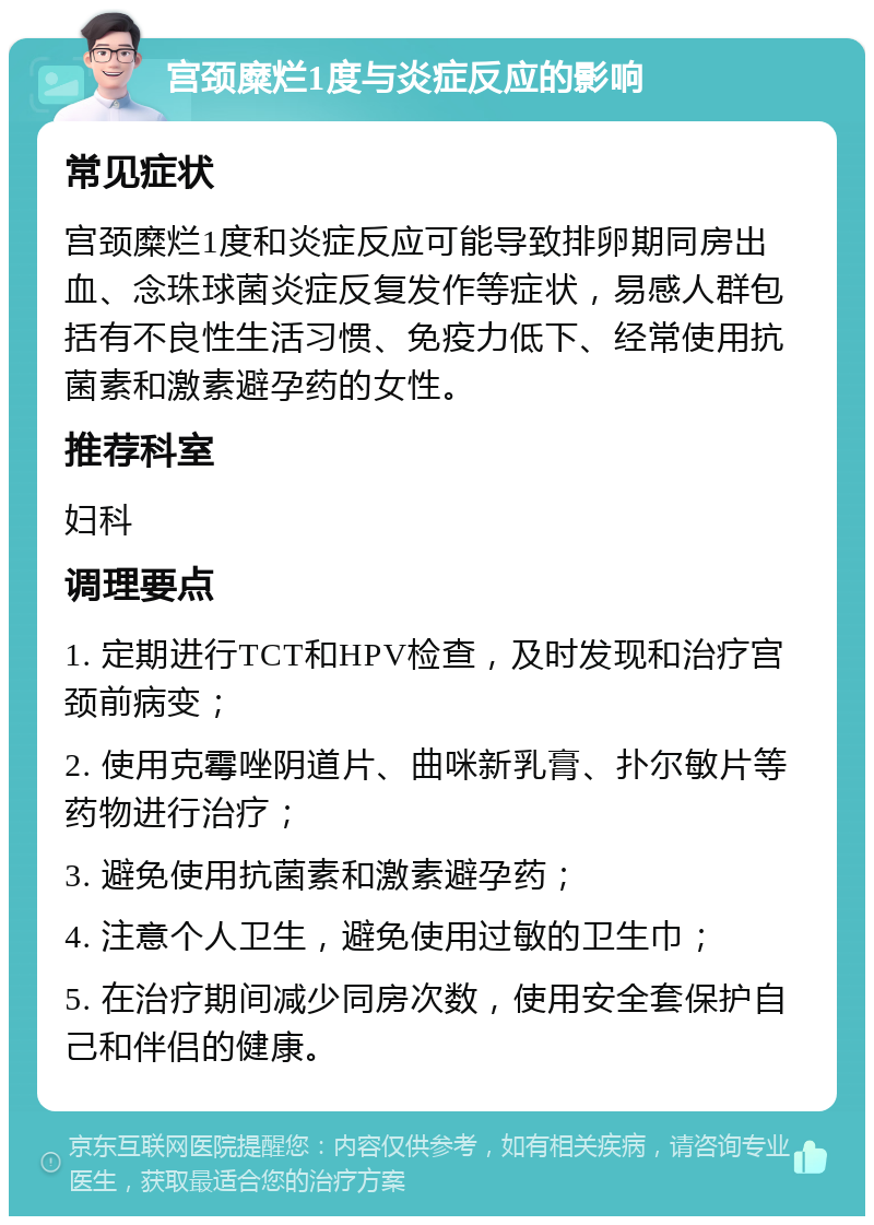 宫颈糜烂1度与炎症反应的影响 常见症状 宫颈糜烂1度和炎症反应可能导致排卵期同房出血、念珠球菌炎症反复发作等症状，易感人群包括有不良性生活习惯、免疫力低下、经常使用抗菌素和激素避孕药的女性。 推荐科室 妇科 调理要点 1. 定期进行TCT和HPV检查，及时发现和治疗宫颈前病变； 2. 使用克霉唑阴道片、曲咪新乳膏、扑尔敏片等药物进行治疗； 3. 避免使用抗菌素和激素避孕药； 4. 注意个人卫生，避免使用过敏的卫生巾； 5. 在治疗期间减少同房次数，使用安全套保护自己和伴侣的健康。