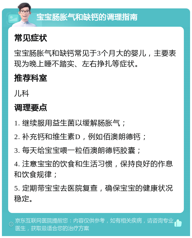 宝宝肠胀气和缺钙的调理指南 常见症状 宝宝肠胀气和缺钙常见于3个月大的婴儿，主要表现为晚上睡不踏实、左右挣扎等症状。 推荐科室 儿科 调理要点 1. 继续服用益生菌以缓解肠胀气； 2. 补充钙和维生素D，例如佰澳朗德钙； 3. 每天给宝宝喂一粒佰澳朗德钙胶囊； 4. 注意宝宝的饮食和生活习惯，保持良好的作息和饮食规律； 5. 定期带宝宝去医院复查，确保宝宝的健康状况稳定。