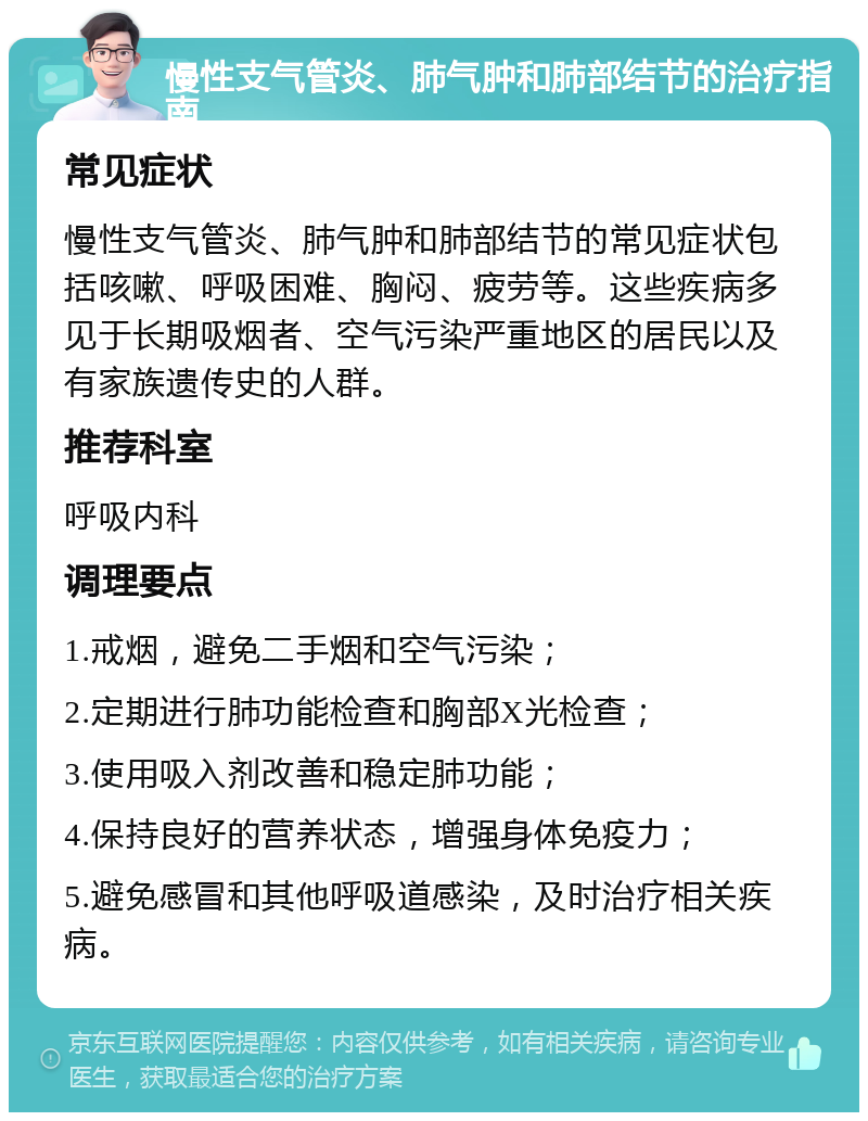 慢性支气管炎、肺气肿和肺部结节的治疗指南 常见症状 慢性支气管炎、肺气肿和肺部结节的常见症状包括咳嗽、呼吸困难、胸闷、疲劳等。这些疾病多见于长期吸烟者、空气污染严重地区的居民以及有家族遗传史的人群。 推荐科室 呼吸内科 调理要点 1.戒烟，避免二手烟和空气污染； 2.定期进行肺功能检查和胸部X光检查； 3.使用吸入剂改善和稳定肺功能； 4.保持良好的营养状态，增强身体免疫力； 5.避免感冒和其他呼吸道感染，及时治疗相关疾病。