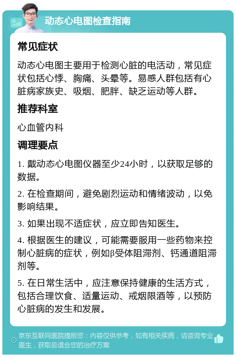 动态心电图检查指南 常见症状 动态心电图主要用于检测心脏的电活动，常见症状包括心悸、胸痛、头晕等。易感人群包括有心脏病家族史、吸烟、肥胖、缺乏运动等人群。 推荐科室 心血管内科 调理要点 1. 戴动态心电图仪器至少24小时，以获取足够的数据。 2. 在检查期间，避免剧烈运动和情绪波动，以免影响结果。 3. 如果出现不适症状，应立即告知医生。 4. 根据医生的建议，可能需要服用一些药物来控制心脏病的症状，例如β受体阻滞剂、钙通道阻滞剂等。 5. 在日常生活中，应注意保持健康的生活方式，包括合理饮食、适量运动、戒烟限酒等，以预防心脏病的发生和发展。