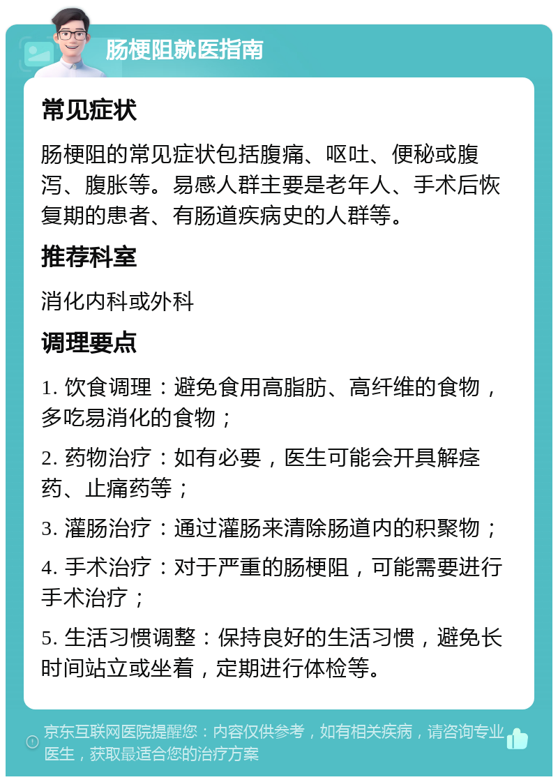 肠梗阻就医指南 常见症状 肠梗阻的常见症状包括腹痛、呕吐、便秘或腹泻、腹胀等。易感人群主要是老年人、手术后恢复期的患者、有肠道疾病史的人群等。 推荐科室 消化内科或外科 调理要点 1. 饮食调理：避免食用高脂肪、高纤维的食物，多吃易消化的食物； 2. 药物治疗：如有必要，医生可能会开具解痉药、止痛药等； 3. 灌肠治疗：通过灌肠来清除肠道内的积聚物； 4. 手术治疗：对于严重的肠梗阻，可能需要进行手术治疗； 5. 生活习惯调整：保持良好的生活习惯，避免长时间站立或坐着，定期进行体检等。