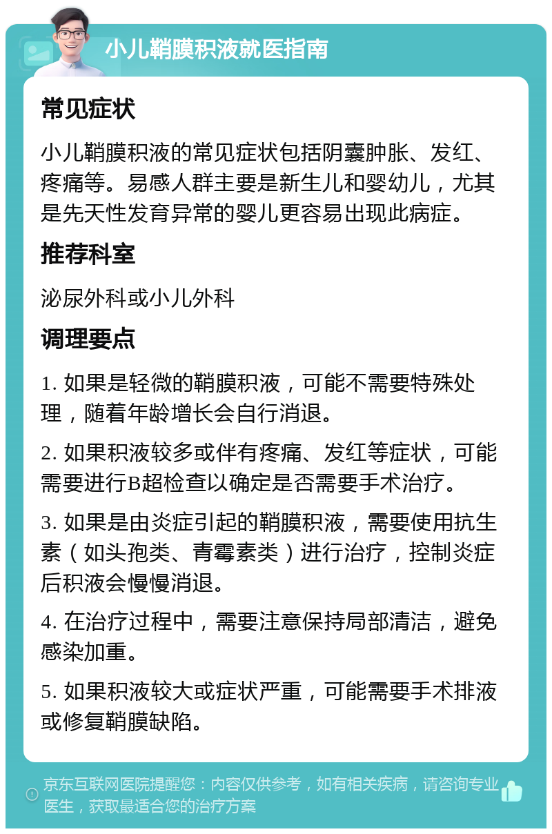 小儿鞘膜积液就医指南 常见症状 小儿鞘膜积液的常见症状包括阴囊肿胀、发红、疼痛等。易感人群主要是新生儿和婴幼儿，尤其是先天性发育异常的婴儿更容易出现此病症。 推荐科室 泌尿外科或小儿外科 调理要点 1. 如果是轻微的鞘膜积液，可能不需要特殊处理，随着年龄增长会自行消退。 2. 如果积液较多或伴有疼痛、发红等症状，可能需要进行B超检查以确定是否需要手术治疗。 3. 如果是由炎症引起的鞘膜积液，需要使用抗生素（如头孢类、青霉素类）进行治疗，控制炎症后积液会慢慢消退。 4. 在治疗过程中，需要注意保持局部清洁，避免感染加重。 5. 如果积液较大或症状严重，可能需要手术排液或修复鞘膜缺陷。