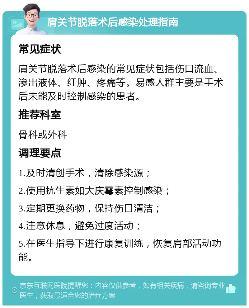 肩关节脱落术后感染处理指南 常见症状 肩关节脱落术后感染的常见症状包括伤口流血、渗出液体、红肿、疼痛等。易感人群主要是手术后未能及时控制感染的患者。 推荐科室 骨科或外科 调理要点 1.及时清创手术，清除感染源； 2.使用抗生素如大庆霉素控制感染； 3.定期更换药物，保持伤口清洁； 4.注意休息，避免过度活动； 5.在医生指导下进行康复训练，恢复肩部活动功能。