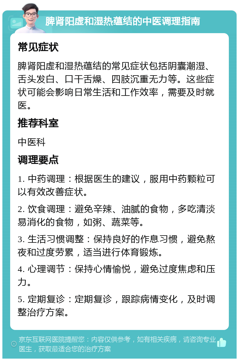 脾肾阳虚和湿热蕴结的中医调理指南 常见症状 脾肾阳虚和湿热蕴结的常见症状包括阴囊潮湿、舌头发白、口干舌燥、四肢沉重无力等。这些症状可能会影响日常生活和工作效率，需要及时就医。 推荐科室 中医科 调理要点 1. 中药调理：根据医生的建议，服用中药颗粒可以有效改善症状。 2. 饮食调理：避免辛辣、油腻的食物，多吃清淡易消化的食物，如粥、蔬菜等。 3. 生活习惯调整：保持良好的作息习惯，避免熬夜和过度劳累，适当进行体育锻炼。 4. 心理调节：保持心情愉悦，避免过度焦虑和压力。 5. 定期复诊：定期复诊，跟踪病情变化，及时调整治疗方案。