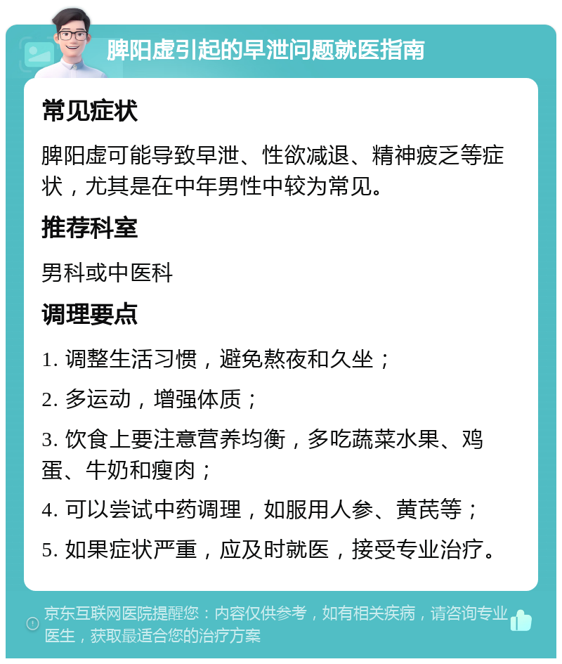 脾阳虚引起的早泄问题就医指南 常见症状 脾阳虚可能导致早泄、性欲减退、精神疲乏等症状，尤其是在中年男性中较为常见。 推荐科室 男科或中医科 调理要点 1. 调整生活习惯，避免熬夜和久坐； 2. 多运动，增强体质； 3. 饮食上要注意营养均衡，多吃蔬菜水果、鸡蛋、牛奶和瘦肉； 4. 可以尝试中药调理，如服用人参、黄芪等； 5. 如果症状严重，应及时就医，接受专业治疗。