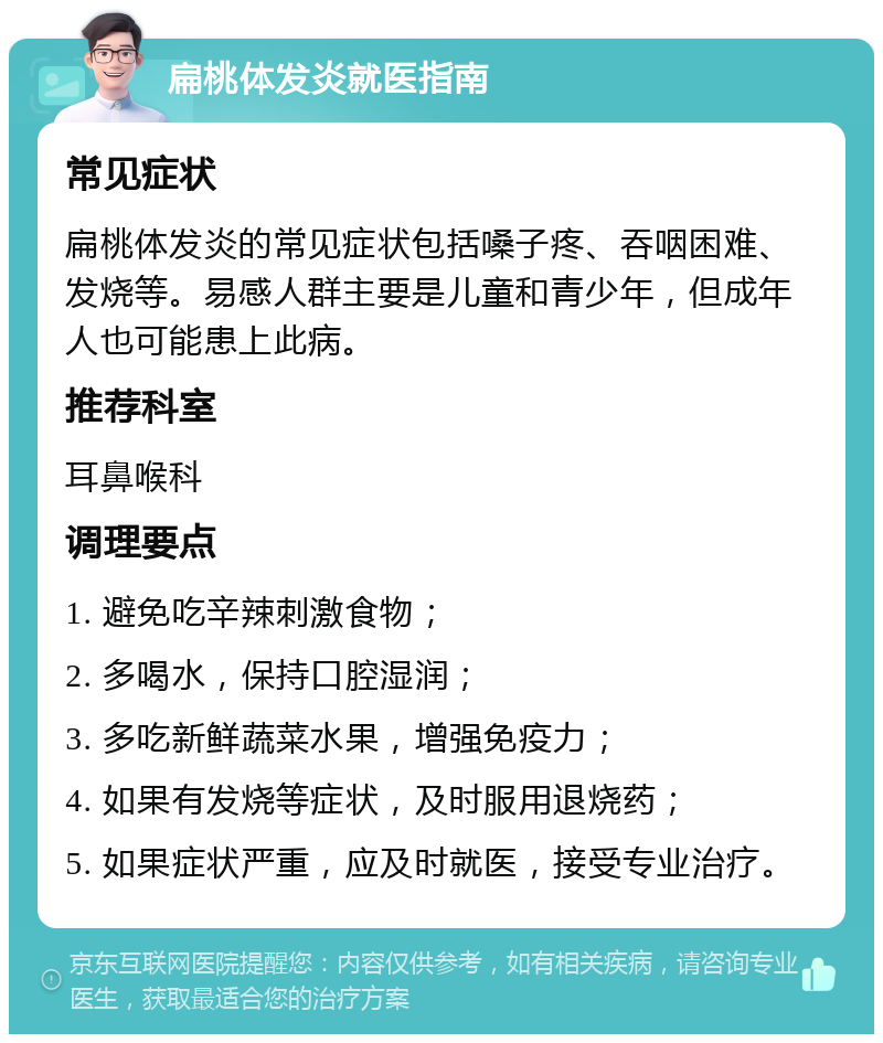 扁桃体发炎就医指南 常见症状 扁桃体发炎的常见症状包括嗓子疼、吞咽困难、发烧等。易感人群主要是儿童和青少年，但成年人也可能患上此病。 推荐科室 耳鼻喉科 调理要点 1. 避免吃辛辣刺激食物； 2. 多喝水，保持口腔湿润； 3. 多吃新鲜蔬菜水果，增强免疫力； 4. 如果有发烧等症状，及时服用退烧药； 5. 如果症状严重，应及时就医，接受专业治疗。