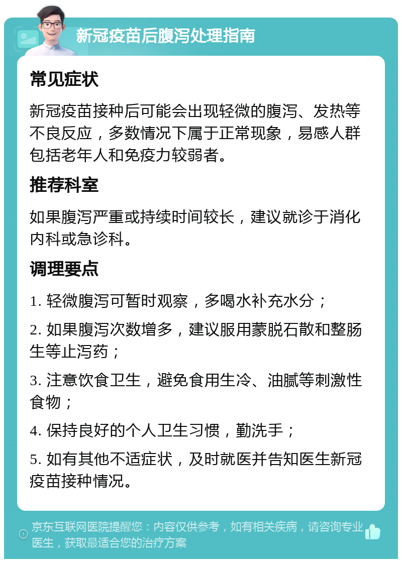 新冠疫苗后腹泻处理指南 常见症状 新冠疫苗接种后可能会出现轻微的腹泻、发热等不良反应，多数情况下属于正常现象，易感人群包括老年人和免疫力较弱者。 推荐科室 如果腹泻严重或持续时间较长，建议就诊于消化内科或急诊科。 调理要点 1. 轻微腹泻可暂时观察，多喝水补充水分； 2. 如果腹泻次数增多，建议服用蒙脱石散和整肠生等止泻药； 3. 注意饮食卫生，避免食用生冷、油腻等刺激性食物； 4. 保持良好的个人卫生习惯，勤洗手； 5. 如有其他不适症状，及时就医并告知医生新冠疫苗接种情况。