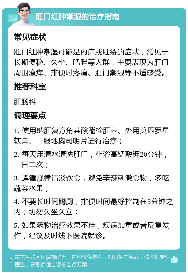 肛门红肿潮湿的治疗指南 常见症状 肛门红肿潮湿可能是内痔或肛裂的症状，常见于长期便秘、久坐、肥胖等人群，主要表现为肛门周围瘙痒、排便时疼痛、肛门潮湿等不适感受。 推荐科室 肛肠科 调理要点 1. 使用纳肛复方角菜酸酯栓肛塞、外用莫匹罗星软膏、口服地奥司明片进行治疗； 2. 每天用清水清洗肛门，坐浴高锰酸钾20分钟，一日二次； 3. 遵循规律清淡饮食，避免辛辣刺激食物，多吃蔬菜水果； 4. 不要长时间蹲厕，排便时间最好控制在5分钟之内；切勿久坐久立； 5. 如果药物治疗效果不佳，疾病加重或者反复发作，建议及时线下医院就诊。