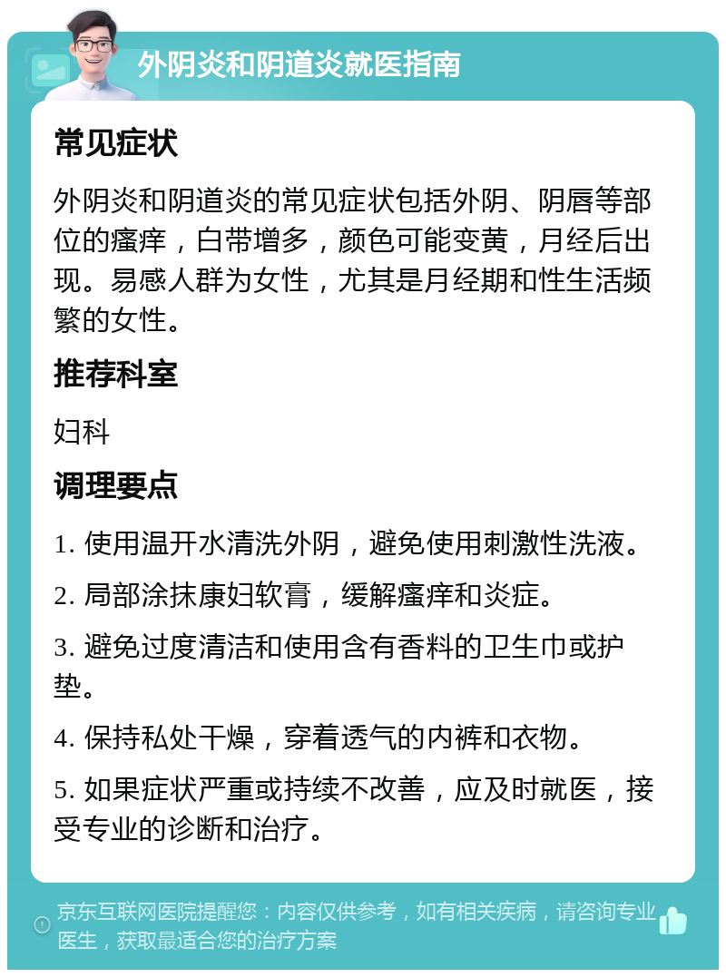 外阴炎和阴道炎就医指南 常见症状 外阴炎和阴道炎的常见症状包括外阴、阴唇等部位的瘙痒，白带增多，颜色可能变黄，月经后出现。易感人群为女性，尤其是月经期和性生活频繁的女性。 推荐科室 妇科 调理要点 1. 使用温开水清洗外阴，避免使用刺激性洗液。 2. 局部涂抹康妇软膏，缓解瘙痒和炎症。 3. 避免过度清洁和使用含有香料的卫生巾或护垫。 4. 保持私处干燥，穿着透气的内裤和衣物。 5. 如果症状严重或持续不改善，应及时就医，接受专业的诊断和治疗。