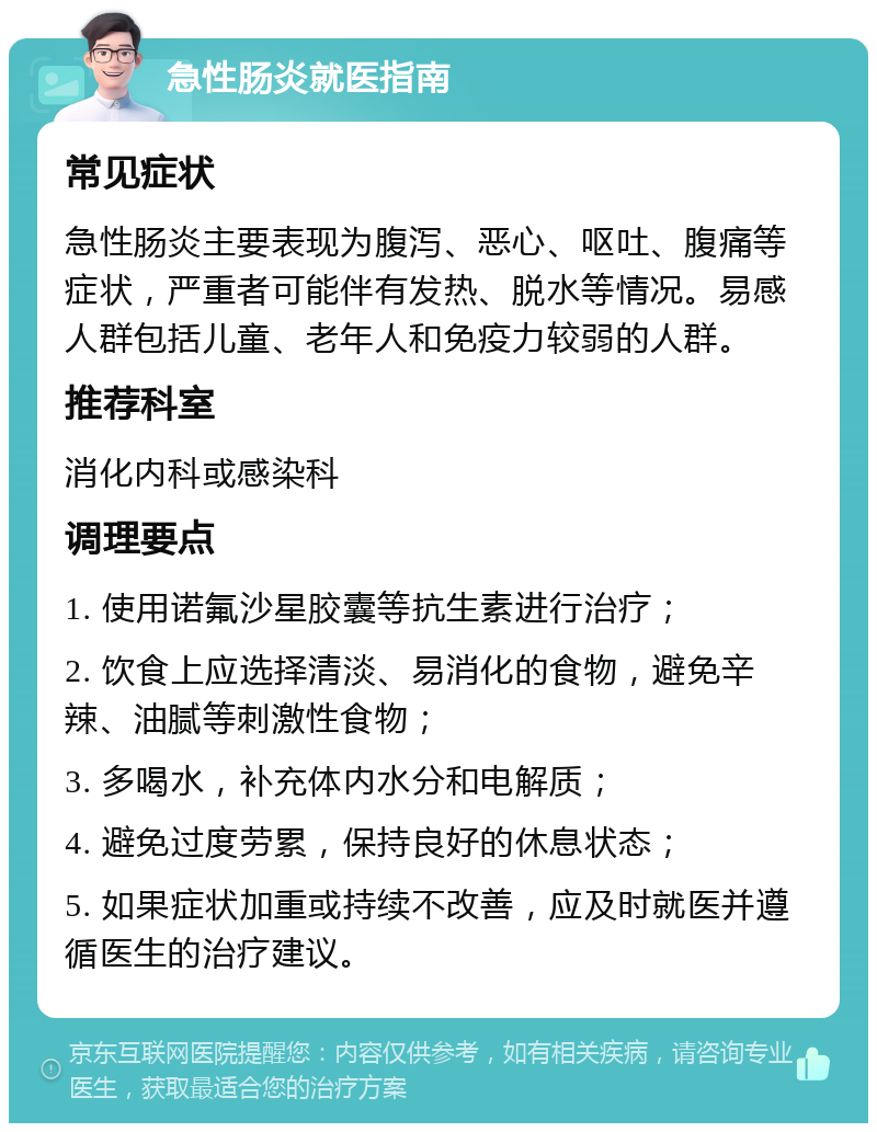 急性肠炎就医指南 常见症状 急性肠炎主要表现为腹泻、恶心、呕吐、腹痛等症状，严重者可能伴有发热、脱水等情况。易感人群包括儿童、老年人和免疫力较弱的人群。 推荐科室 消化内科或感染科 调理要点 1. 使用诺氟沙星胶囊等抗生素进行治疗； 2. 饮食上应选择清淡、易消化的食物，避免辛辣、油腻等刺激性食物； 3. 多喝水，补充体内水分和电解质； 4. 避免过度劳累，保持良好的休息状态； 5. 如果症状加重或持续不改善，应及时就医并遵循医生的治疗建议。