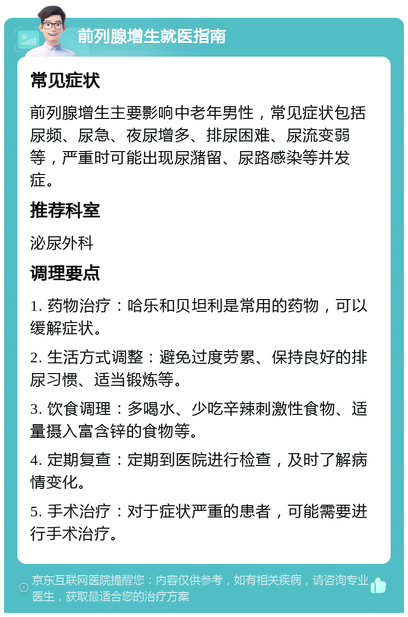 前列腺增生就医指南 常见症状 前列腺增生主要影响中老年男性，常见症状包括尿频、尿急、夜尿增多、排尿困难、尿流变弱等，严重时可能出现尿潴留、尿路感染等并发症。 推荐科室 泌尿外科 调理要点 1. 药物治疗：哈乐和贝坦利是常用的药物，可以缓解症状。 2. 生活方式调整：避免过度劳累、保持良好的排尿习惯、适当锻炼等。 3. 饮食调理：多喝水、少吃辛辣刺激性食物、适量摄入富含锌的食物等。 4. 定期复查：定期到医院进行检查，及时了解病情变化。 5. 手术治疗：对于症状严重的患者，可能需要进行手术治疗。