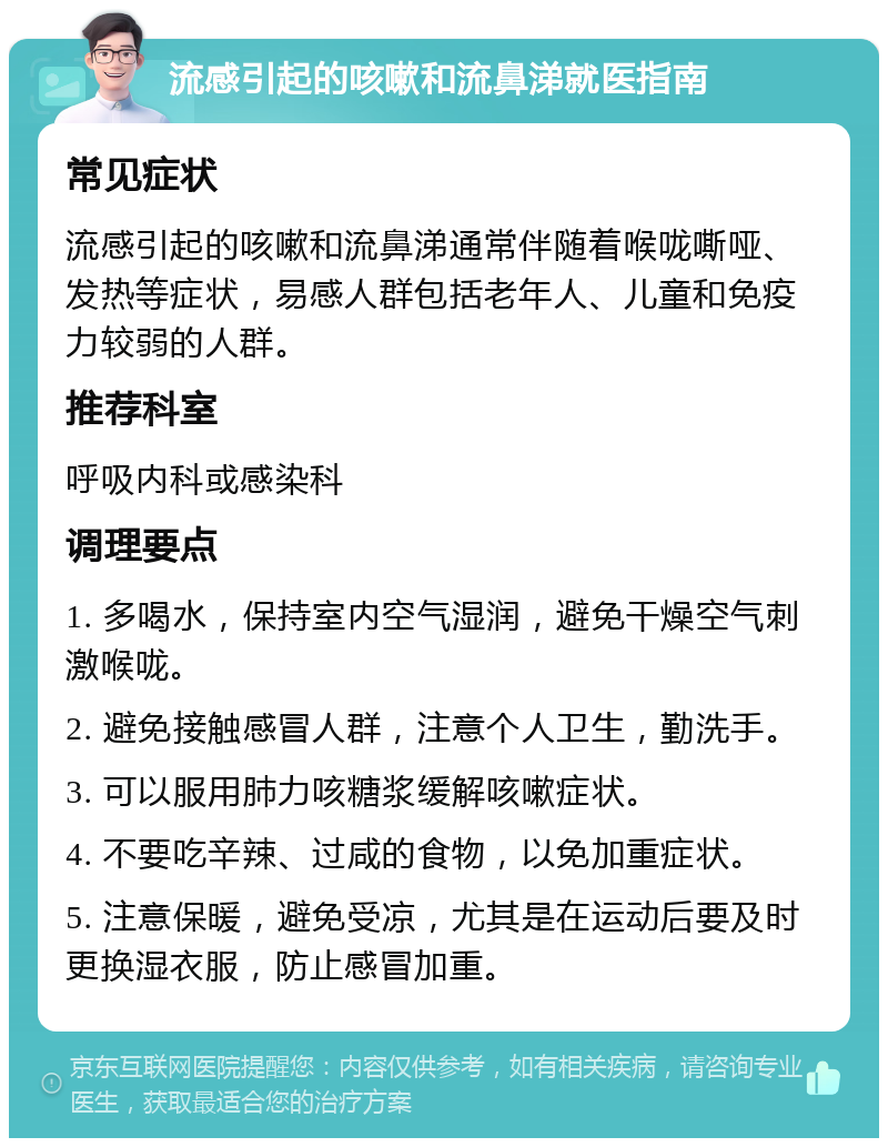 流感引起的咳嗽和流鼻涕就医指南 常见症状 流感引起的咳嗽和流鼻涕通常伴随着喉咙嘶哑、发热等症状，易感人群包括老年人、儿童和免疫力较弱的人群。 推荐科室 呼吸内科或感染科 调理要点 1. 多喝水，保持室内空气湿润，避免干燥空气刺激喉咙。 2. 避免接触感冒人群，注意个人卫生，勤洗手。 3. 可以服用肺力咳糖浆缓解咳嗽症状。 4. 不要吃辛辣、过咸的食物，以免加重症状。 5. 注意保暖，避免受凉，尤其是在运动后要及时更换湿衣服，防止感冒加重。