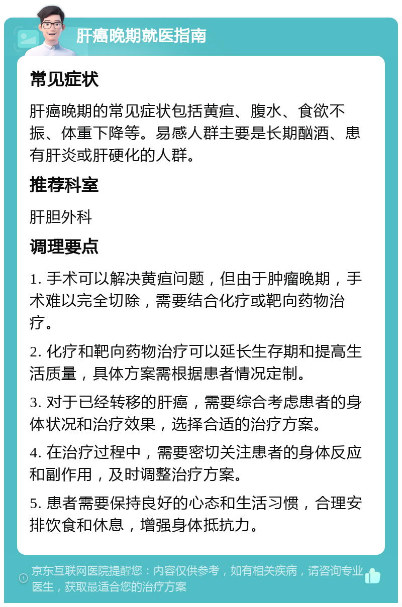 肝癌晚期就医指南 常见症状 肝癌晚期的常见症状包括黄疸、腹水、食欲不振、体重下降等。易感人群主要是长期酗酒、患有肝炎或肝硬化的人群。 推荐科室 肝胆外科 调理要点 1. 手术可以解决黄疸问题，但由于肿瘤晚期，手术难以完全切除，需要结合化疗或靶向药物治疗。 2. 化疗和靶向药物治疗可以延长生存期和提高生活质量，具体方案需根据患者情况定制。 3. 对于已经转移的肝癌，需要综合考虑患者的身体状况和治疗效果，选择合适的治疗方案。 4. 在治疗过程中，需要密切关注患者的身体反应和副作用，及时调整治疗方案。 5. 患者需要保持良好的心态和生活习惯，合理安排饮食和休息，增强身体抵抗力。