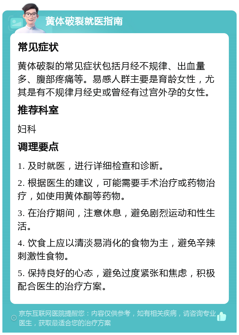 黄体破裂就医指南 常见症状 黄体破裂的常见症状包括月经不规律、出血量多、腹部疼痛等。易感人群主要是育龄女性，尤其是有不规律月经史或曾经有过宫外孕的女性。 推荐科室 妇科 调理要点 1. 及时就医，进行详细检查和诊断。 2. 根据医生的建议，可能需要手术治疗或药物治疗，如使用黄体酮等药物。 3. 在治疗期间，注意休息，避免剧烈运动和性生活。 4. 饮食上应以清淡易消化的食物为主，避免辛辣刺激性食物。 5. 保持良好的心态，避免过度紧张和焦虑，积极配合医生的治疗方案。