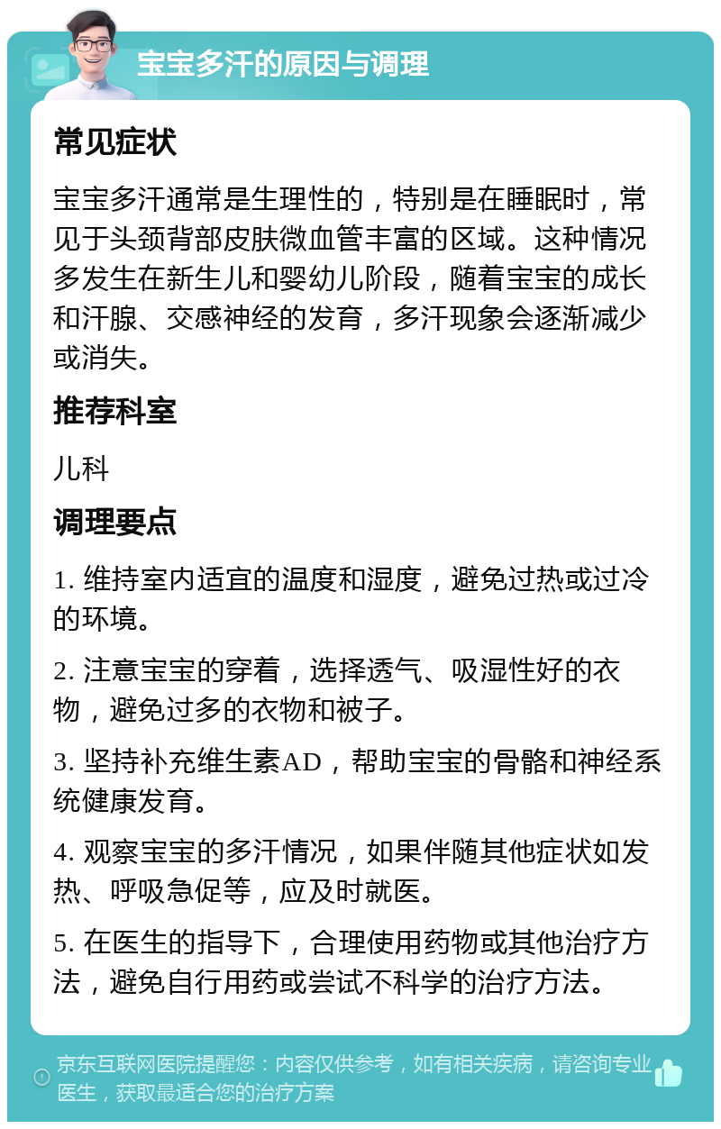 宝宝多汗的原因与调理 常见症状 宝宝多汗通常是生理性的，特别是在睡眠时，常见于头颈背部皮肤微血管丰富的区域。这种情况多发生在新生儿和婴幼儿阶段，随着宝宝的成长和汗腺、交感神经的发育，多汗现象会逐渐减少或消失。 推荐科室 儿科 调理要点 1. 维持室内适宜的温度和湿度，避免过热或过冷的环境。 2. 注意宝宝的穿着，选择透气、吸湿性好的衣物，避免过多的衣物和被子。 3. 坚持补充维生素AD，帮助宝宝的骨骼和神经系统健康发育。 4. 观察宝宝的多汗情况，如果伴随其他症状如发热、呼吸急促等，应及时就医。 5. 在医生的指导下，合理使用药物或其他治疗方法，避免自行用药或尝试不科学的治疗方法。