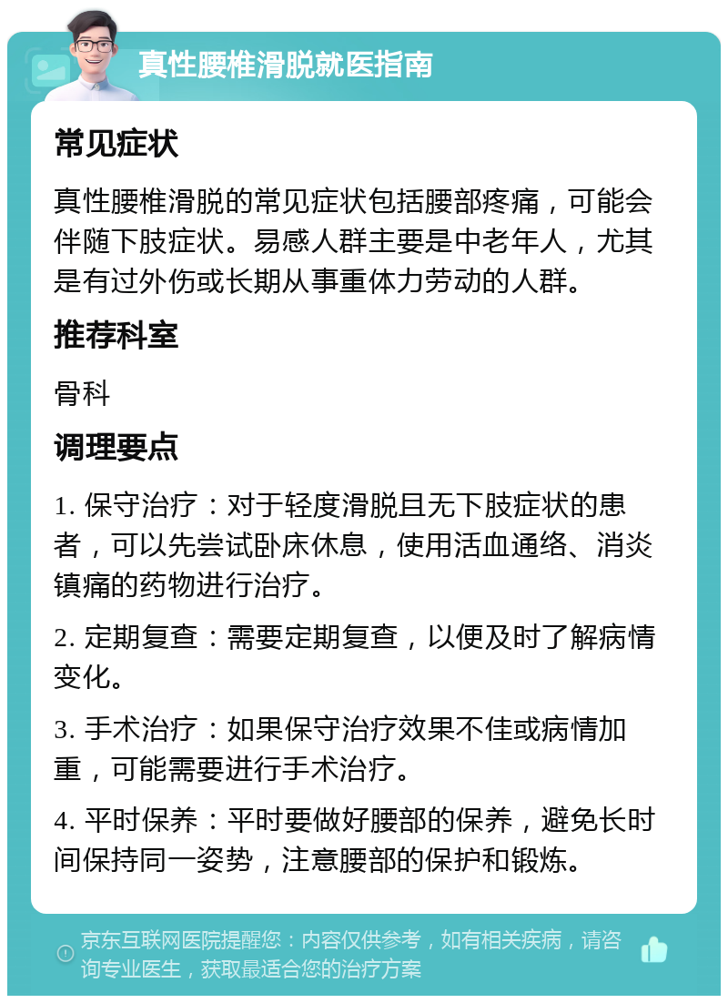 真性腰椎滑脱就医指南 常见症状 真性腰椎滑脱的常见症状包括腰部疼痛，可能会伴随下肢症状。易感人群主要是中老年人，尤其是有过外伤或长期从事重体力劳动的人群。 推荐科室 骨科 调理要点 1. 保守治疗：对于轻度滑脱且无下肢症状的患者，可以先尝试卧床休息，使用活血通络、消炎镇痛的药物进行治疗。 2. 定期复查：需要定期复查，以便及时了解病情变化。 3. 手术治疗：如果保守治疗效果不佳或病情加重，可能需要进行手术治疗。 4. 平时保养：平时要做好腰部的保养，避免长时间保持同一姿势，注意腰部的保护和锻炼。