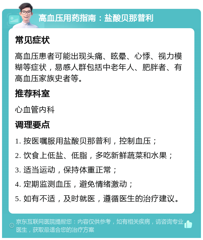 高血压用药指南：盐酸贝那普利 常见症状 高血压患者可能出现头痛、眩晕、心悸、视力模糊等症状，易感人群包括中老年人、肥胖者、有高血压家族史者等。 推荐科室 心血管内科 调理要点 1. 按医嘱服用盐酸贝那普利，控制血压； 2. 饮食上低盐、低脂，多吃新鲜蔬菜和水果； 3. 适当运动，保持体重正常； 4. 定期监测血压，避免情绪激动； 5. 如有不适，及时就医，遵循医生的治疗建议。