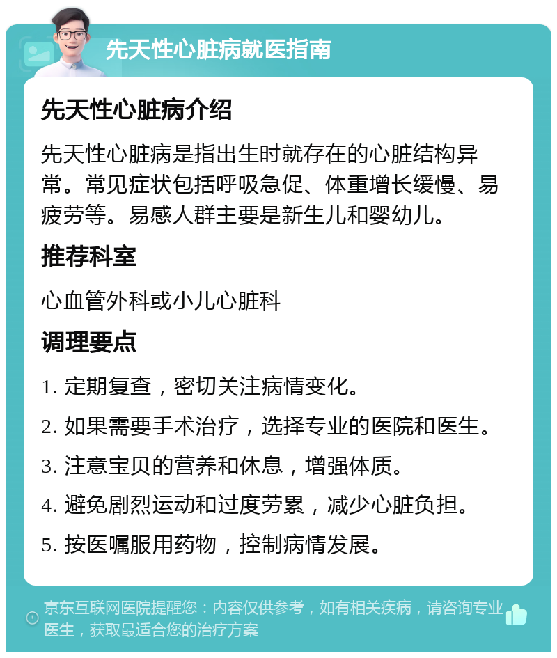 先天性心脏病就医指南 先天性心脏病介绍 先天性心脏病是指出生时就存在的心脏结构异常。常见症状包括呼吸急促、体重增长缓慢、易疲劳等。易感人群主要是新生儿和婴幼儿。 推荐科室 心血管外科或小儿心脏科 调理要点 1. 定期复查，密切关注病情变化。 2. 如果需要手术治疗，选择专业的医院和医生。 3. 注意宝贝的营养和休息，增强体质。 4. 避免剧烈运动和过度劳累，减少心脏负担。 5. 按医嘱服用药物，控制病情发展。