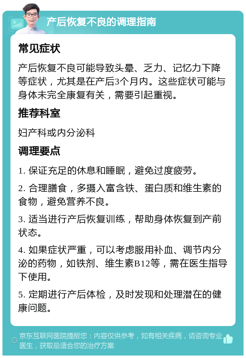 产后恢复不良的调理指南 常见症状 产后恢复不良可能导致头晕、乏力、记忆力下降等症状，尤其是在产后3个月内。这些症状可能与身体未完全康复有关，需要引起重视。 推荐科室 妇产科或内分泌科 调理要点 1. 保证充足的休息和睡眠，避免过度疲劳。 2. 合理膳食，多摄入富含铁、蛋白质和维生素的食物，避免营养不良。 3. 适当进行产后恢复训练，帮助身体恢复到产前状态。 4. 如果症状严重，可以考虑服用补血、调节内分泌的药物，如铁剂、维生素B12等，需在医生指导下使用。 5. 定期进行产后体检，及时发现和处理潜在的健康问题。