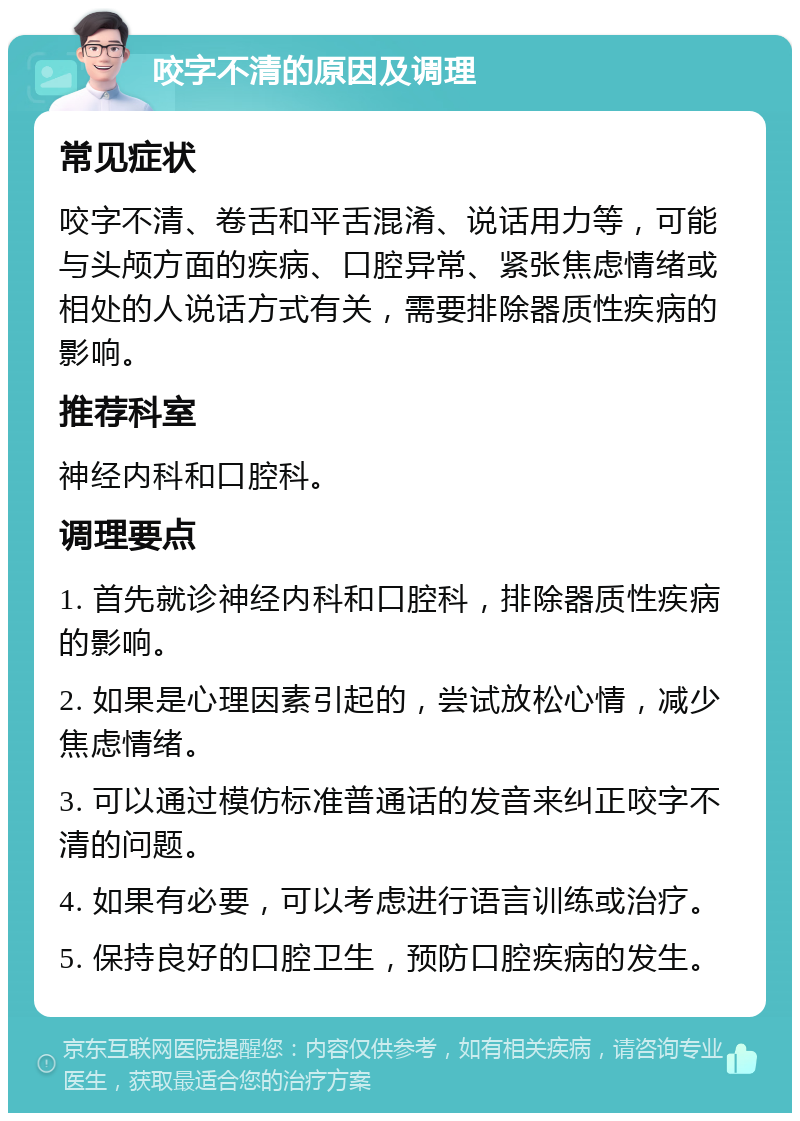 咬字不清的原因及调理 常见症状 咬字不清、卷舌和平舌混淆、说话用力等，可能与头颅方面的疾病、口腔异常、紧张焦虑情绪或相处的人说话方式有关，需要排除器质性疾病的影响。 推荐科室 神经内科和口腔科。 调理要点 1. 首先就诊神经内科和口腔科，排除器质性疾病的影响。 2. 如果是心理因素引起的，尝试放松心情，减少焦虑情绪。 3. 可以通过模仿标准普通话的发音来纠正咬字不清的问题。 4. 如果有必要，可以考虑进行语言训练或治疗。 5. 保持良好的口腔卫生，预防口腔疾病的发生。