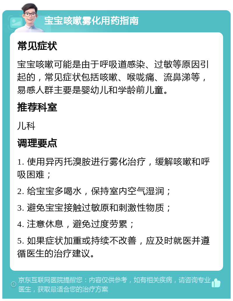 宝宝咳嗽雾化用药指南 常见症状 宝宝咳嗽可能是由于呼吸道感染、过敏等原因引起的，常见症状包括咳嗽、喉咙痛、流鼻涕等，易感人群主要是婴幼儿和学龄前儿童。 推荐科室 儿科 调理要点 1. 使用异丙托溴胺进行雾化治疗，缓解咳嗽和呼吸困难； 2. 给宝宝多喝水，保持室内空气湿润； 3. 避免宝宝接触过敏原和刺激性物质； 4. 注意休息，避免过度劳累； 5. 如果症状加重或持续不改善，应及时就医并遵循医生的治疗建议。