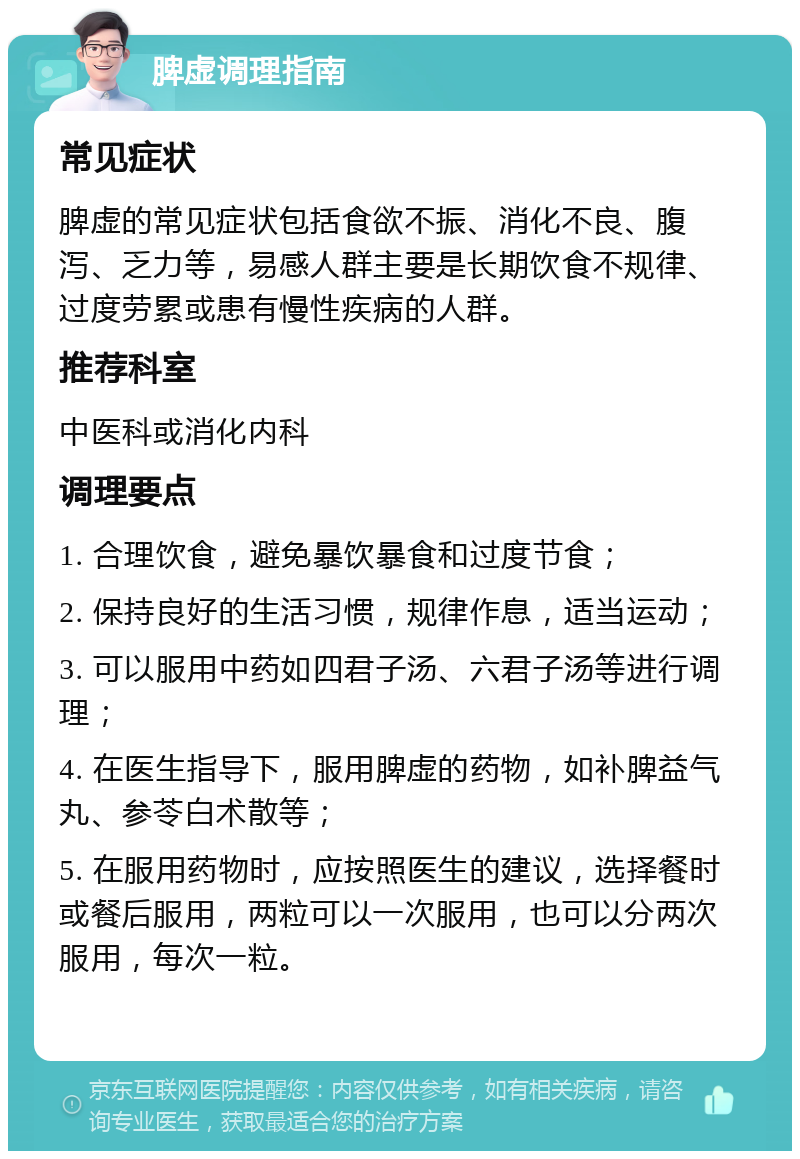 脾虚调理指南 常见症状 脾虚的常见症状包括食欲不振、消化不良、腹泻、乏力等，易感人群主要是长期饮食不规律、过度劳累或患有慢性疾病的人群。 推荐科室 中医科或消化内科 调理要点 1. 合理饮食，避免暴饮暴食和过度节食； 2. 保持良好的生活习惯，规律作息，适当运动； 3. 可以服用中药如四君子汤、六君子汤等进行调理； 4. 在医生指导下，服用脾虚的药物，如补脾益气丸、参苓白术散等； 5. 在服用药物时，应按照医生的建议，选择餐时或餐后服用，两粒可以一次服用，也可以分两次服用，每次一粒。