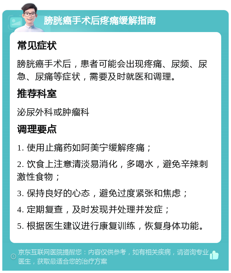 膀胱癌手术后疼痛缓解指南 常见症状 膀胱癌手术后，患者可能会出现疼痛、尿频、尿急、尿痛等症状，需要及时就医和调理。 推荐科室 泌尿外科或肿瘤科 调理要点 1. 使用止痛药如阿美宁缓解疼痛； 2. 饮食上注意清淡易消化，多喝水，避免辛辣刺激性食物； 3. 保持良好的心态，避免过度紧张和焦虑； 4. 定期复查，及时发现并处理并发症； 5. 根据医生建议进行康复训练，恢复身体功能。