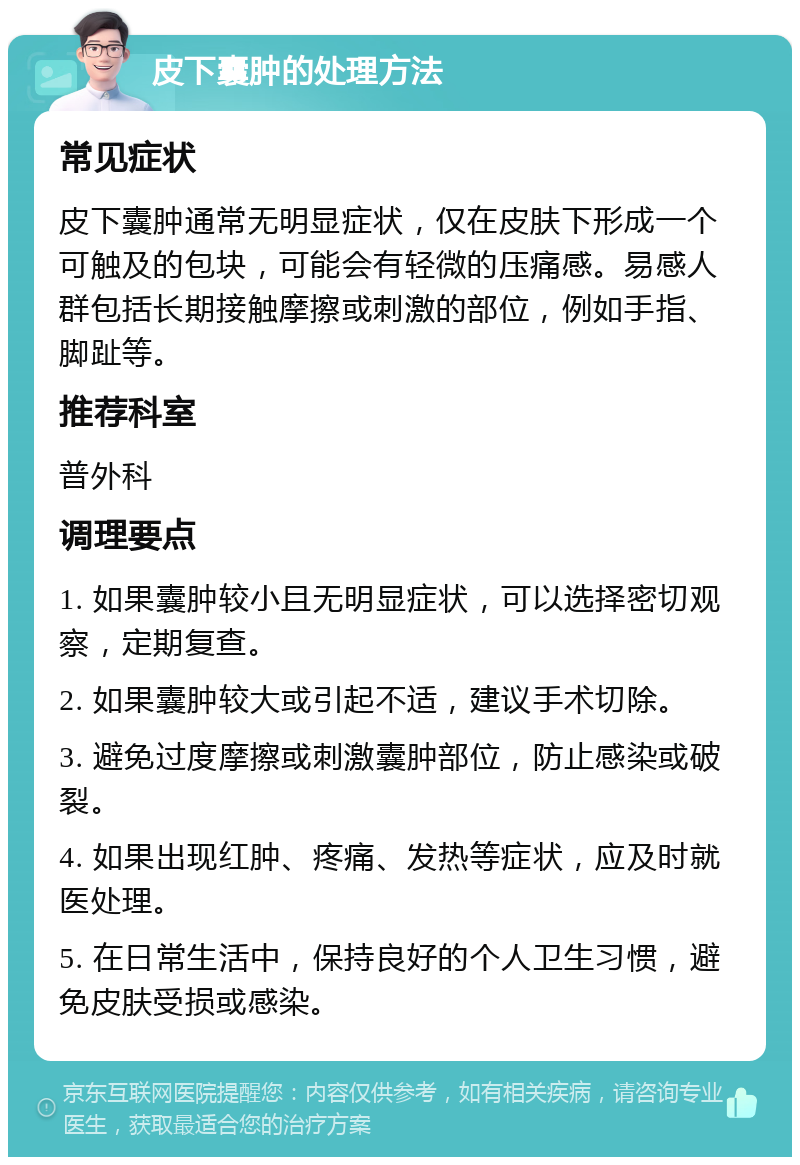 皮下囊肿的处理方法 常见症状 皮下囊肿通常无明显症状，仅在皮肤下形成一个可触及的包块，可能会有轻微的压痛感。易感人群包括长期接触摩擦或刺激的部位，例如手指、脚趾等。 推荐科室 普外科 调理要点 1. 如果囊肿较小且无明显症状，可以选择密切观察，定期复查。 2. 如果囊肿较大或引起不适，建议手术切除。 3. 避免过度摩擦或刺激囊肿部位，防止感染或破裂。 4. 如果出现红肿、疼痛、发热等症状，应及时就医处理。 5. 在日常生活中，保持良好的个人卫生习惯，避免皮肤受损或感染。