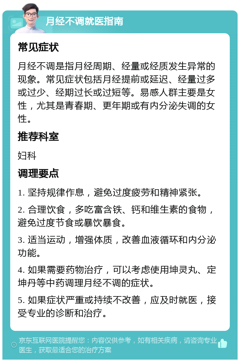 月经不调就医指南 常见症状 月经不调是指月经周期、经量或经质发生异常的现象。常见症状包括月经提前或延迟、经量过多或过少、经期过长或过短等。易感人群主要是女性，尤其是青春期、更年期或有内分泌失调的女性。 推荐科室 妇科 调理要点 1. 坚持规律作息，避免过度疲劳和精神紧张。 2. 合理饮食，多吃富含铁、钙和维生素的食物，避免过度节食或暴饮暴食。 3. 适当运动，增强体质，改善血液循环和内分泌功能。 4. 如果需要药物治疗，可以考虑使用坤灵丸、定坤丹等中药调理月经不调的症状。 5. 如果症状严重或持续不改善，应及时就医，接受专业的诊断和治疗。