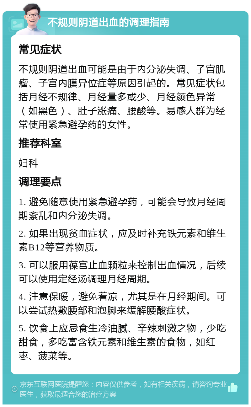 不规则阴道出血的调理指南 常见症状 不规则阴道出血可能是由于内分泌失调、子宫肌瘤、子宫内膜异位症等原因引起的。常见症状包括月经不规律、月经量多或少、月经颜色异常（如黑色）、肚子涨痛、腰酸等。易感人群为经常使用紧急避孕药的女性。 推荐科室 妇科 调理要点 1. 避免随意使用紧急避孕药，可能会导致月经周期紊乱和内分泌失调。 2. 如果出现贫血症状，应及时补充铁元素和维生素B12等营养物质。 3. 可以服用葆宫止血颗粒来控制出血情况，后续可以使用定经汤调理月经周期。 4. 注意保暖，避免着凉，尤其是在月经期间。可以尝试热敷腰部和泡脚来缓解腰酸症状。 5. 饮食上应忌食生冷油腻、辛辣刺激之物，少吃甜食，多吃富含铁元素和维生素的食物，如红枣、菠菜等。