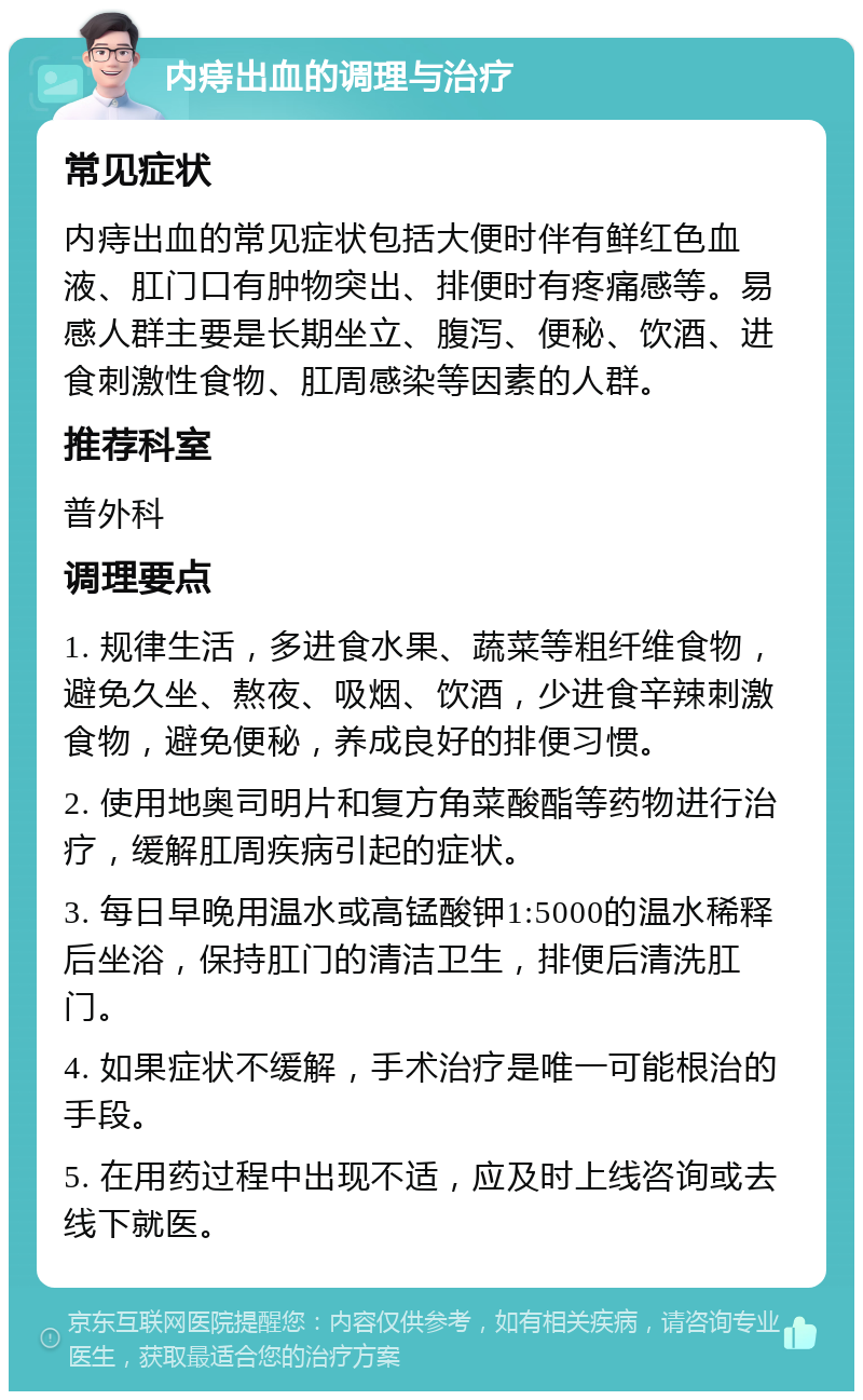 内痔出血的调理与治疗 常见症状 内痔出血的常见症状包括大便时伴有鲜红色血液、肛门口有肿物突出、排便时有疼痛感等。易感人群主要是长期坐立、腹泻、便秘、饮酒、进食刺激性食物、肛周感染等因素的人群。 推荐科室 普外科 调理要点 1. 规律生活，多进食水果、蔬菜等粗纤维食物，避免久坐、熬夜、吸烟、饮酒，少进食辛辣刺激食物，避免便秘，养成良好的排便习惯。 2. 使用地奥司明片和复方角菜酸酯等药物进行治疗，缓解肛周疾病引起的症状。 3. 每日早晚用温水或高锰酸钾1:5000的温水稀释后坐浴，保持肛门的清洁卫生，排便后清洗肛门。 4. 如果症状不缓解，手术治疗是唯一可能根治的手段。 5. 在用药过程中出现不适，应及时上线咨询或去线下就医。