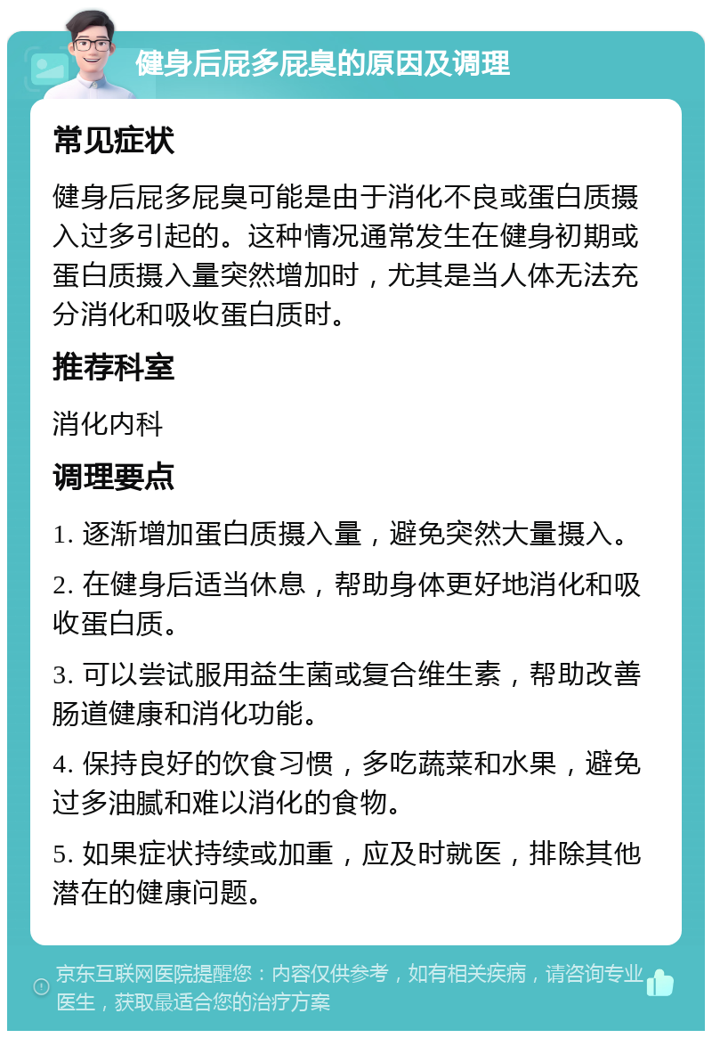 健身后屁多屁臭的原因及调理 常见症状 健身后屁多屁臭可能是由于消化不良或蛋白质摄入过多引起的。这种情况通常发生在健身初期或蛋白质摄入量突然增加时，尤其是当人体无法充分消化和吸收蛋白质时。 推荐科室 消化内科 调理要点 1. 逐渐增加蛋白质摄入量，避免突然大量摄入。 2. 在健身后适当休息，帮助身体更好地消化和吸收蛋白质。 3. 可以尝试服用益生菌或复合维生素，帮助改善肠道健康和消化功能。 4. 保持良好的饮食习惯，多吃蔬菜和水果，避免过多油腻和难以消化的食物。 5. 如果症状持续或加重，应及时就医，排除其他潜在的健康问题。