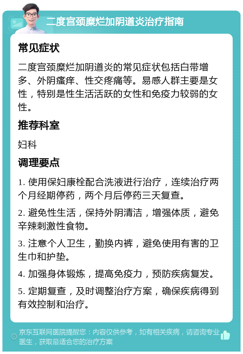 二度宫颈糜烂加阴道炎治疗指南 常见症状 二度宫颈糜烂加阴道炎的常见症状包括白带增多、外阴瘙痒、性交疼痛等。易感人群主要是女性，特别是性生活活跃的女性和免疫力较弱的女性。 推荐科室 妇科 调理要点 1. 使用保妇康栓配合洗液进行治疗，连续治疗两个月经期停药，两个月后停药三天复查。 2. 避免性生活，保持外阴清洁，增强体质，避免辛辣刺激性食物。 3. 注意个人卫生，勤换内裤，避免使用有害的卫生巾和护垫。 4. 加强身体锻炼，提高免疫力，预防疾病复发。 5. 定期复查，及时调整治疗方案，确保疾病得到有效控制和治疗。