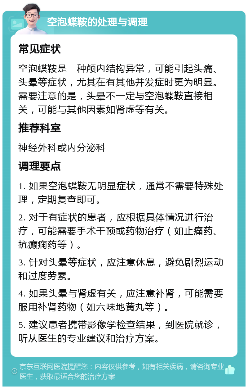 空泡蝶鞍的处理与调理 常见症状 空泡蝶鞍是一种颅内结构异常，可能引起头痛、头晕等症状，尤其在有其他并发症时更为明显。需要注意的是，头晕不一定与空泡蝶鞍直接相关，可能与其他因素如肾虚等有关。 推荐科室 神经外科或内分泌科 调理要点 1. 如果空泡蝶鞍无明显症状，通常不需要特殊处理，定期复查即可。 2. 对于有症状的患者，应根据具体情况进行治疗，可能需要手术干预或药物治疗（如止痛药、抗癫痫药等）。 3. 针对头晕等症状，应注意休息，避免剧烈运动和过度劳累。 4. 如果头晕与肾虚有关，应注意补肾，可能需要服用补肾药物（如六味地黄丸等）。 5. 建议患者携带影像学检查结果，到医院就诊，听从医生的专业建议和治疗方案。