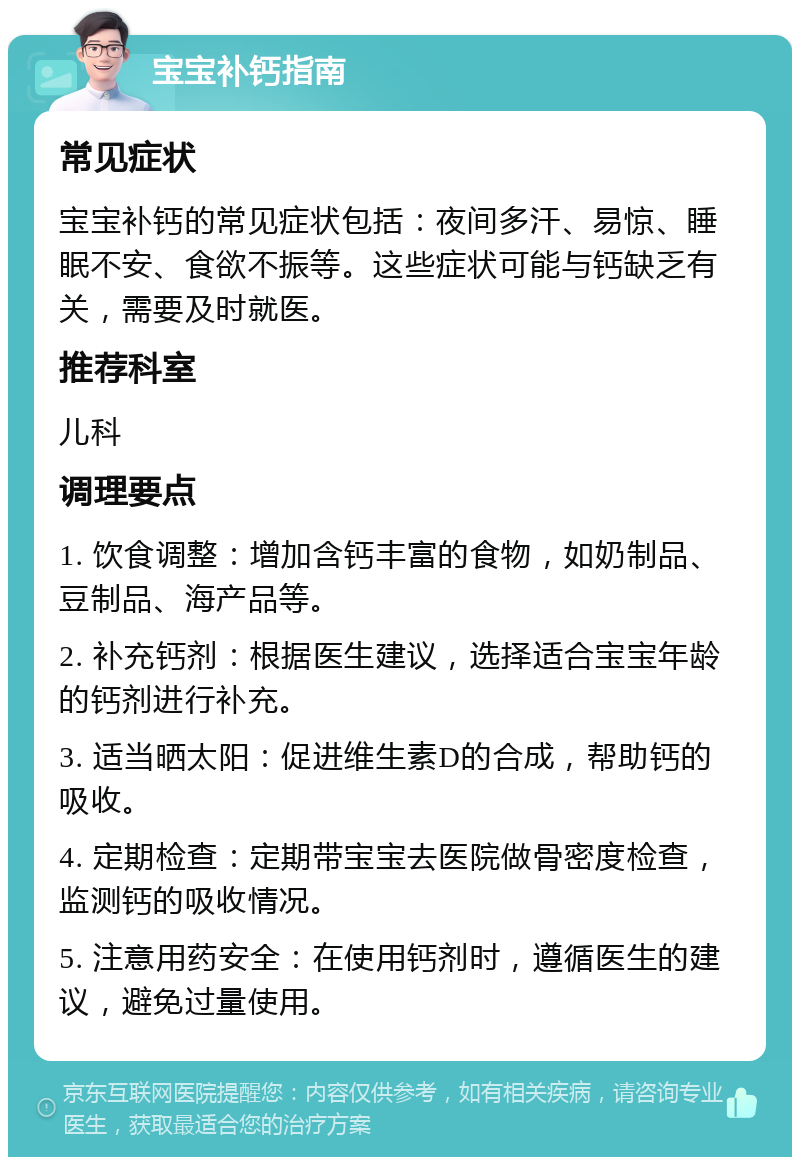 宝宝补钙指南 常见症状 宝宝补钙的常见症状包括：夜间多汗、易惊、睡眠不安、食欲不振等。这些症状可能与钙缺乏有关，需要及时就医。 推荐科室 儿科 调理要点 1. 饮食调整：增加含钙丰富的食物，如奶制品、豆制品、海产品等。 2. 补充钙剂：根据医生建议，选择适合宝宝年龄的钙剂进行补充。 3. 适当晒太阳：促进维生素D的合成，帮助钙的吸收。 4. 定期检查：定期带宝宝去医院做骨密度检查，监测钙的吸收情况。 5. 注意用药安全：在使用钙剂时，遵循医生的建议，避免过量使用。